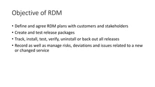 Objective of RDM
• Define and agree RDM plans with customers and stakeholders
• Create and test release packages
• Track, install, test, verify, uninstall or back out all releases
• Record as well as manage risks, deviations and issues related to a new
or changed service
 