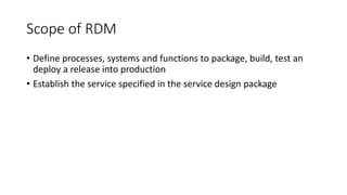 Scope of RDM
• Define processes, systems and functions to package, build, test an
deploy a release into production
• Establish the service specified in the service design package
 