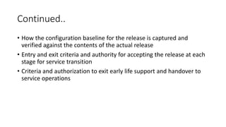 Continued..
• How the configuration baseline for the release is captured and
verified against the contents of the actual release
• Entry and exit criteria and authority for accepting the release at each
stage for service transition
• Criteria and authorization to exit early life support and handover to
service operations
 