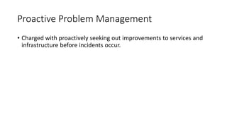Proactive Problem Management
• Charged with proactively seeking out improvements to services and
infrastructure before incidents occur.
 