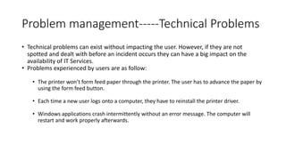 Problem management-----Technical Problems
• Technical problems can exist without impacting the user. However, if they are not
spotted and dealt with before an incident occurs they can have a big impact on the
availability of IT Services.
• Problems experienced by users are as follow:
• The printer won’t form feed paper through the printer. The user has to advance the paper by
using the form feed button.
• Each time a new user logs onto a computer, they have to reinstall the printer driver.
• Windows applications crash intermittently without an error message. The computer will
restart and work properly afterwards.
 