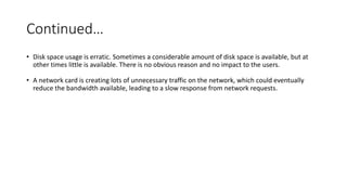 Continued…
• Disk space usage is erratic. Sometimes a considerable amount of disk space is available, but at
other times little is available. There is no obvious reason and no impact to the users.
• A network card is creating lots of unnecessary traffic on the network, which could eventually
reduce the bandwidth available, leading to a slow response from network requests.
 