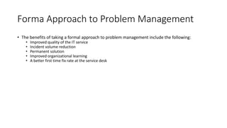 Forma Approach to Problem Management
• The benefits of taking a formal approach to problem management include the following:
• Improved quality of the IT service
• Incident volume reduction
• Permanent solution
• Improved organizational learning
• A better first time fix rate at the service desk
 
