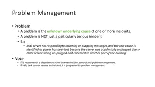 Problem Management
• Problem
• A problem is the unknown underlying cause of one or more incidents.
• A problem is NOT just a particularly serious incident
• E.g
• Mail server not responding to incoming or outgoing messages, and the root cause is
identified as power has been lost because the server was accidentally unplugged due to
other servers being un-plugged and relocated to another part of the building.
• Note
• ITIL recommends a clear demarcation between incident control and problem management.
• If help desk cannot resolve an incident, it is progressed to problem management
 