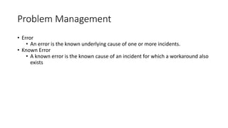 Problem Management
• Error
• An error is the known underlying cause of one or more incidents.
• Known Error
• A known error is the known cause of an incident for which a workaround also
exists
 