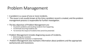 Problem Management
• A problem is a cause of one or more incidents.
• The cause is not usually known at the time a problem record is created, and the problem
management process is responsible for further investigation.
• The key objectives of Problem Management are:
• To prevent problems and resulting incidents from happening,
• To eliminate recurring incidents and
• To minimize the impact of incidents that cannot be prevented.
• Problem Management includes diagnosing causes of incidents,
• Determining the resolution
• Ensuring that the resolution is implemented.
• Problem Management also maintains information about problems and the appropriate
workarounds and resolutions.
 