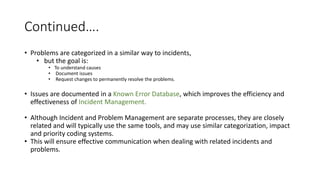 Continued….
• Problems are categorized in a similar way to incidents,
• but the goal is:
• To understand causes
• Document issues
• Request changes to permanently resolve the problems.
• Issues are documented in a Known Error Database, which improves the efficiency and
effectiveness of Incident Management.
• Although Incident and Problem Management are separate processes, they are closely
related and will typically use the same tools, and may use similar categorization, impact
and priority coding systems.
• This will ensure effective communication when dealing with related incidents and
problems.
 