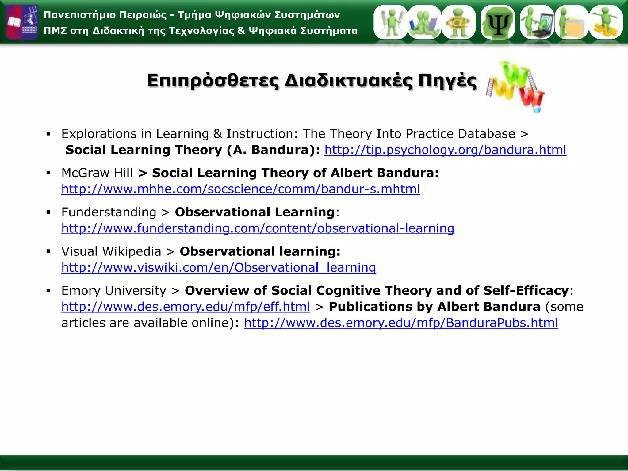 Εφαρμογές της Κοινωνικογνωστικής Θεωρίας Μάθησης στο Σχεδιασμό Στρατηγικών μέσω Web [3/3]Χρησιμοποιήστε παραδείγματα εργασίας, ως μέθοδο λύσης & μοντελοποίησης της λύσης ενός προβλήματοςΧρήση της περιγραφής για το πώς λύνεται ένα πρόβλημα από έναν έμπειρο λύτη. Η χρήση τέτοιων παραδειγμάτων εργασίας βοηθά στην ανάπτυξη των νοητικών σχημάτων για τη λύση ενός προβλήματος (problem schemas) και στην αναγνώριση διαφορετικών τύπων στο πρόβλημα (recognition of different types οf problems) [Jonassen 1998].Χρησιμοποιήστε την επανάληψη με την ποικιλίαΗ επανάληψη της ποικιλίας προβλημάτων/παραδειγμάτωνβοηθά στη μακροπρόθεσμη διατήρηση περισσότερο από ό,τι η λεκτική μηχανιστική αναπαραγωγή των προβλημάτων. Η παράφραση, η αναδιαμόρφωση και η αναδιατύπωση είναι χρήσιμες διαδικασίες από την απλή επανάληψη των πληροφοριών[Fahy 1999]. 