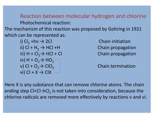 Reaction between molecular hydrogen and chlorine
Photochemical reaction:
The mechanism of this reaction was proposed by Gohring in 1921
which can be represented as:
i) Cl2 +hν → 2Cl Chain initiation
ii) Cl + H2 → HCl +H Chain propagation
iii) H + Cl2→ HCl + Cl Chain propagation
iv) H + O2→ HO2
v) Cl + O2→ ClO2 Chain termination
vi) Cl + X → ClX
Here X is any substance that can remove chlorine atoms. The chain
ending step Cl+Cl→Cl2 is not taken into consideration, because the
chlorine radicals are removed more effectively by reactions v and vi.
 