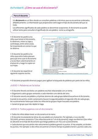 Secuencias Didácticas / Página 9
Actividad 6: ¿Cómo se usa el diccionario?
Un diccionario es un libro donde se consultan palabras o términos que se encuentran ordenados
alfabéticamente. La información que proporciona varía según el tipo de diccionario del que se
trate.
Los diferentes significados de cada palabra se denominan acepciones. El diccionario se puede
utilizar tanto para consultar el significado de una palabra como su ortografía.
• El docente les pedirá a los
niños que tomen el diccionario,
lo observen, miren su tapa y
contratapa, entre otras cosas.
Se irá poniendo en común lo que
se observa.
• El docente les pedirá a los
niños que entre todos piensen
para qué sirve usar el diccionario
y lo escriban colectivamente en
el pizarrón y luego lo copien en
sus hojas.
• El docente les repartirá el
siguiente soporte escrito.
• El docente propondrá diversos juegos para agilizar la búsqueda de palabras por parte de los niños.
JUEGO 1: Palabras en la bolsa
• El docente llevará una bolsa con palabras escritas relacionadas con un tema.
• Organizará cuatro grupos sentando a cada miembro uno detrás del otro.
• El docente sacará una palabra y el primer alumno de cada grupo deberá buscarla en el diccionario.
Cuando la encuentre, recién comenzará a buscar la segunda palabra el segundo niño de cada grupo.
Así sucesivamente hasta que todos los niños de los grupos hayan buscado una palabra.
• Ganará el grupo que más rápido lo haga.
JUEGO 2: Todos jugamos con el diccionario
• Todos los niños deben tener un diccionario en la mano.
• El docente irá anotando las letras de una palabra en el pizarrón. Por ejemplo, si va a escribir
TECLADO, primero anotará la T (los niños buscarán la T en el diccionario), luego escribirá la E (los niños
se ubicarán en la hoja del diccionario que tenga palabras con TE) y así sucesivamente.
• Cada alumno que encuentre más velozmente la palabra ganará 10 puntos. Si hay empate, se dividen
los puntos. Por ejemplo: si dos niños encuentran al mismo tiempo la palabra tienen 5 puntos cada uno.
Para el docente
El diccionario
13
¿Cómo se usa el diccionario?
l Leé las siguientes instrucciones para buscar palabras en el diccionario. Ponelas en práctica.
l En el diccionario, las palabras están ordenadas alfabéticamente.
1. Empezá buscando la primera letra de la palabra.
2. Después seguí por la segunda letra.
3. Leé las palabras guía para localizar la palabra más rápido.
4. Leé hasta que encuentres la palabra.
5. Muchas palabras tienen varios signiﬁcados. Elegí el correcto teniendo en cuenta el texto donde está la palabra.
l Leé el siguiente texto. Buscá en el diccionario las palabras subrayadas. Escribí su signiﬁcado en tu hoja. Reescribí el
texto reemplazando las palabras subrayadas por sus sinónimos.
Un invento argentino: convertir aserrín en biocombustible
Dos ingenieros argentinos descubrieron cómo reaprovechar los residuos de la industria forestal en Misiones. Tomaron el
aserrín que suele quemarse y, a través de un proceso químico, lo convirtieron en biocarbón, fertilizantes y
biocombustibles. Es decir, convirtieron en “recurso” algo que antes era eliminado generando cenizas y gases que
contribuían al efecto invernadero.
Los ingenieros Guillermo y Miguel Melnechuk, con trabajo, ingenio y apoyo del Ministerio de Ciencia y Tecnología de la
Nación, lograron crear la primera planta de pirólisis de la Argentina, que funciona en Santa Ana, Misiones. En ella, el
aserrín que queda de la industria forestal (antes considerado residuo sin valor) se transforma en biocarbón y
biocombustible.
¡Esto sí que es una buena noticia!
l Ordená alfabéticamente las palabras de cada grupo.
PALABRA GUÍA
Palabra en el extremo
superior que indica la
primera palabra o la
última que
encontraremos en
cada página. Buscamos la letra
inicial de la palabra
LIBRO LIBRERÍA LIBRITO
ESCUELA ESCALERA ESCUDO
MOCHILA MONO MONASTERIO
ESTANCIA
MORRÓN
GRUPO 2
GRUPO 1
GRUPO 3
LIBRERO
189_msccuad_Layout 1 11/02/15 16:07 Página 13
 