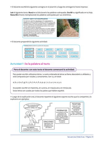 Secuencias Didácticas / Página 10
• El docente escribirá la siguiente consigna en el pizarrón y luego les entregará el texto impreso:
Leé el siguiente texto. Buscá en el diccionario las palabras subrayadas. Escribí su significado en tu hoja.
Reescribí el texto reemplazando las palabras subrayadas por sus sinónimos.
• El docente propondrá la siguiente actividad:
Actividad 7: De la palabra al texto
Para poder escribir utilizamos letras. La serie ordenada de letras se llama abecedario o alfabeto y
está compuesta por vocales y consonantes. Son 27, en total:
a, b, c, d, e, f, g, h, i, j, k, l, m, n, ñ, o, p, q, r, s, t, u, v, w, x, y, z.
Se pueden escribir en imprenta, en cursiva, en mayúscula y en minúscula.
Estas letras son usadas por todos los países que hablan español.
• Luego de la explicación oral, el docente repartirá el siguiente soporte escrito que lo compartirá y lo
explicará con ejemplos:
Para el docente: con este texto el docente comenzará la actividad.
13
l Leé el siguiente texto. Buscá en el diccionario las palabras subrayadas. Escribí su signiﬁcado en tu hoja.
Reescribí el texto reemplazando las palabras subrayadas por sus sinónimos.
Un invento argentino:
convertir aserrín en biocombustible
Dos ingenieros argentinos descubrieron cómo reaprovechar los
residuos de la industria forestal en Misiones. Tomaron el aserrín que
suele quemarse y, a través de un proceso químico, lo convirtieron en
biocarbón, fertilizantes y biocombustibles. Es decir, convirtieron en
“recurso” algo que antes era eliminado generando cenizas y gases
que contribuían al efecto invernadero.
Los ingenieros Guillermo y Miguel Melnechuk, con trabajo, ingenio y
apoyo del Ministerio de Ciencia y Tecnología de la Nación, lograron
crear la primera planta de pirólisis de la Argentina, que funciona en
Santa Ana, Misiones. En ella, el aserrín que queda de la industria
forestal (antes considerado residuo sin valor) se transforma en
biocarbón y biocombustible.
¡Esto sí que es una buena noticia!
 