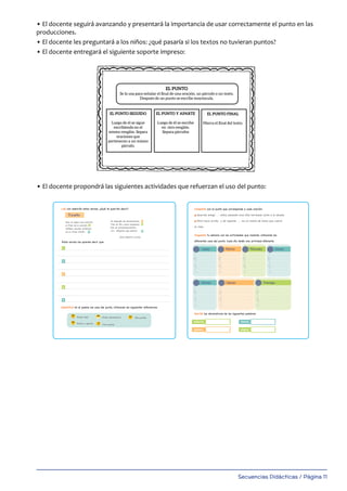 Secuencias Didácticas / Página 11
• El docente seguirá avanzando y presentará la importancia de usar correctamente el punto en las
producciones.
• El docente les preguntará a los niños: ¿qué pasaría si los textos no tuvieran puntos?
• El docente entregará el siguiente soporte impreso:
• El docente propondrá las siguientes actividades que refuerzan el uso del punto:
1
1
2
3
4
5
2
3
5
Leé con atención estos versos. ¿Qué te querrán decir?
Identificá en el poema los usos del punto, utilizando las siguientes referencias:
Estos versos me quieren decir que:
El punto
Hay un signo muy sencillo
al final de la oración.
Señalar pausas extensas
es su única misión.
Va después de abreviaturas.
Tres en fila crean suspenso...
Dos en encabezamientos.
-Sr.: ¡Déjeme que pienso!
Silvia Beatriz Zurdo
Punto final
Punto y aparte
Punto abreviatura
Tres puntos
Dos puntos
4
master Ortografia 4to 1-34.indd 11 31/01/20 15:40
palaBraS
fOrmadaS pOr lETraS:
COnSOnanTES y vOCalES
OraCiOnES
EmpiEzan COn
mayúSCula y
TErmina COn un
punTO.
COnjunTO dE
OraCiOnES quE
TraTan una miSma
idEa. EmpiEza COn
Sangría TErmina
En punTO y
aparTE.
un punTO final.
EL PUNTO
Se lo usa para señalar el ﬁnal de una oración, un párrafo o un texto.
Después de un punto se escribe mayúscula.
EL PUNTO SEGUIDO
Luego de él se sigue
escribiendo en el
mismo renglón. Separa
oraciones que
pertenecen a un mismo
párrafo.
EL PUNTO Y APARTE
Luego de él se escribe
en otro renglón.
Separa párrafos
EL PUNTO FINAL
Marca el ﬁnal del texto.
Lunes
Completá con el punto que corresponde a cada oración:
Querida amiga ...... estoy pasando unos días hermosos junto a la abuela.
Miró hacia arriba y de repente ...... vio un manto de humo que cubrió
el cielo.
Organizá tu semana con las actividades que realizás, utilizando los
diferentes usos del punto. Cada día tenés una actividad diferente.
Escribí las abreviaturas de las siguientes palabras:
señorita
ejemplo
familia
página
Martes
Viernes Sábado Domingo
Miércoles Jueves
master Ortografia 4to 1-34.indd 12 28/01/20 12:29
 