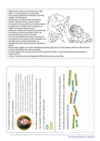Secuencias Didácticas / Página 19
EnlabiografíadeEmaWolfhayerrores.¿Teanimásacorregirla
reponiendolospuntosylasmayúsculas?
UnaSIGLAesunapalabraqueseformaconlasletrasinicialesdeuna
fraseoexpresión.Todaslasletrasquelacomponenvanconmayúscula.
Escribíquésignificanlassiguientessiglas:
NBA:
UNESCO:
emawolf(buenosaires,1948)esescritorayperiodistasus
librosparaniños:lasonadaaventuradebenmalasangüe,
perafándepalos,pollosdecampo,historiasafernández,
ellibrodelospradigiosylosimposibles,entre
muchosotros,hansidodistinguidosconimportantes
premiosyfiguranenlaslistasinternacionalesdelibros
recomendadoshasidocandidataporlaargentinaenlas
ediciones2002y2004delpremiohanschristianandersen
masterOrtografia4to1-34.indd831/01/2015:11
Elescritordelaeditorialtienefichasdetodoslosautoresargentinos
convocadosparaellibro.Estascayeronalsuelo.¿Loayudásaordenarlas
alfabéticamenteporsuapellido?
EnlabiografíadeEmaWolfhayerrores.¿Teanimásacorregirla
reponiendolospuntosylasmayúsculas?
Andahazi,Federico
Bornemann,Elsa
Wolf,Ema
Pescetti,LuisMaría
Devetach,Laura
Mariasch,Marina
Roldán,Gustavo
Lamborghini,Leónidas
14
l Leé el siguiente texto. Reescribilo en tu hoja colocando las mayúsculas donde correspondan. Planificá la
continuación del texto. Escribilo primero en borrador, consultá tus dudas, corregilo y escribí la versión final.
había una vez, hace mucho tiempo, en un país
lejano un rey que vivía con sus cinco hijas.
el rey, severo godofredo, era aburrido, muy serio,
callado y de mal carácter.
las princesas no tenían nombre, las llamaba:
primera, segunda, tercera, cuarta y quinta.
el rey severo era muy estricto con sus hijas. ellas no
se podían reír, no podían correr, ni jugar por el
castillo, cosa que las aburría mucho.
apenas se ocultaba el sol, las princesas tenían que
irse a dormir, sin escuchar ningún cuento. las
princesas llevaban una vida muy triste.
muy cerca del castillo del rey severo vivía otro rey.
el rey jacinto con su esposa, la reina margarita. sus
seis hijas tenían nombres perfumados. se
llamaban: flor, flora, florencia, floriana, florentina y
florida.
las princesas jugaban en el jardín del palacio durante los días de sol y en los grandes salones los días de lluvia.
en este castillo había risas, música y alegría.
los reyes jugaban con sus hijas y por las noches siempre les leían un cuento antes de que las princesitas se
fueran a dormir.
un día, el rey jacinto y la reina margarita invitaron al rey severo y a sus hijas...
 