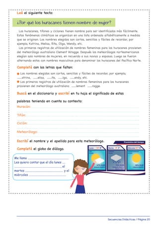 Secuencias Didácticas / Página 20
Leé el siguiente texto:
Completá con las letras que faltan:
¿Por qué los huracanes tienen nombre de mujer?
Los huracanes, tifones y ciclones tienen nombre para ser identificados más fácilmente.
Estos fenómenos climáticos se organizan en una lista ordenada alfabéticamente a medida
que se originan. Los nombres elegidos son cortos, sencillos y fáciles de recordar, por
ejemplo, Katrina, Melisa, Rita, Olga, Wendy, etc.
Los primeros registros de utilización de nombres femeninos para los huracanes provienen
del meteorólogo australiano Clement Wragge. Después los meteorólogos norteamericanos
elegían solo nombres de mujeres, en recuerdo a sus novias y esposas. Luego se fueron
alternando estos con nombres masculinos para denominar los huracanes del Pacífico Norte.
Los nombres elegidos son cortos, sencillos y fáciles de recordar, por ejemplo,
.......atrina, .......elisa, .......ita, .......lga, .......endy, etc.
Los primeros registros de utilización de nombres femeninos para los huracanes
provienen del meteorólogo australiano .......lement .......ragge.
Huracán:
Tifón:
Ciclón:
Meteorólogo:
Buscá en el diccionario y escribí en tu hoja el significado de estas
palabras teniendo en cuenta su contexto:
Escribí el nombre y el apellido para esta meteoróloga.
Completá el globo de diálogo. Lunes 14° 8°
HOY
07 julio
Martes
75% HUM
15 Km/h VIENTO
Lluvia débil
9° 3°
MAÑANA
08 julio
Miércoles
30% HUM
3 Km/h VIENTO
18° 12°
PASADO MAÑANA
09 julio
Pronóstico del tiempo
57% HUM
8 Km/h VIENTO
Me llamo ......................................................
Les quiero contar que el día lunes ....
............................................................., el
martes .................................................. y el
miércoles .................................................
master Ortografia 4to 1-34.indd 6
 