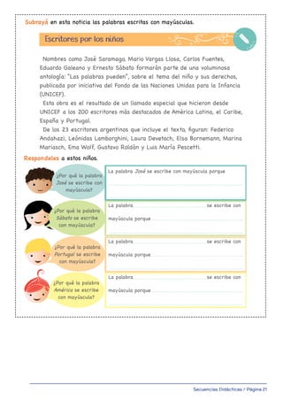 Secuencias Didácticas / Página 21
Subrayá en esta noticia las palabras escritas con mayúsculas.
Respondeles a estos niños.
Nombres como José Saramago, Mario Vargas Llosa, Carlos Fuentes,
Eduardo Galeano y Ernesto Sábato formarán parte de una voluminosa
antología: “Las palabras pueden”, sobre el tema del niño y sus derechos,
publicada por iniciativa del Fondo de las Naciones Unidas para la Infancia
(UNICEF).
Esta obra es el resultado de un llamado especial que hicieron desde
UNICEF a los 200 escritores más destacados de América Latina, el Caribe,
España y Portugal.
De los 23 escritores argentinos que incluye el texto, figuran: Federico
Andahazi, Leónidas Lamborghini, Laura Devetach, Elsa Bornemann, Marina
Mariasch, Ema Wolf, Gustavo Roldán y Luis María Pescetti.
¿Por qué la palabra
José se escribe con
mayúscula?
¿Por qué la palabra
Sábato se escribe
con mayúscula?
¿Por qué la palabra
Portugal se escribe
con mayúscula?
¿Por qué la palabra
América se escribe
con mayúscula?
Escritores por los niños
La palabra José se escribe con mayúscula porque
La palabra se escribe con
mayúscula porque
La palabra se escribe con
mayúscula porque
La palabra se escribe con
mayúscula porque
a 4to 1-34.indd 7 31/01/20 15:11
 