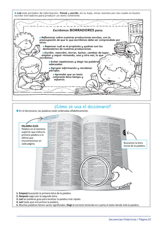 Secuencias Didácticas / Página 22
12
Uso de los borradores
l Leé este portador de información. Pensá y escribí, en tu hoja, otras razones por las cuales es bueno
escribir borradores para producir un texto coherente.
l Marcá SÍ o NO según corresponda y evaluá el uso que vos les das a los borradores. Escribí, en tu hoja, si
obtuviste mayoría de SÍ o de NO. Reflexioná y escribí tu autoevaluación.
SÍ NO
¿Releés varias veces las oraciones que escribís en un texto?
¿Colocás correctamente los signos de puntuación?
¿Evitás repetir palabras de un mismo párrafo?
¿Usás correctamente las mayúsculas?
¿Revisás y corregís lo que tu maestra te marca en tu borrador?
¿Revisás que las ideas dentro de un párrafo tengan conexión?
¿Usás sangría al comenzar un párrafo?
Al escribir, ¿tenés en cuenta la situación inicial, el conflicto y la situación final?
Según mis reflexiones, creo que al usar borradores debo mejorar en
l Escribí en tu hoja qué es una versión final de un texto y para qué sirve.
Escribimos BORRADORES para:
l Reflexionar sobre nuestras producciones escritas, con la
preocupación de que lo que escribimos debe ser comprendido por
otros.
l Repensar cuál es el propósito y quiénes son los
destinatarios de nuestras producciones.
l Escribir, reescribir, borrar, tachar, cambiar de lugar,
ampliar y seguir revisando, una y otra vez, lo que
escribimos.
l Evitar repeticiones y elegir las palabras
adecuadas.
l Agrupar información y reordenar
párrafos.
l Aprender que un texto
coherente lleva tiempo y
esfuerzo.
El diccionario
¿Cómo se usa el diccionario?
l Leé las siguientes instrucciones para buscar palabras en el diccionario. Ponelas en práctica.
l En el diccionario, las palabras están ordenadas alfabéticamente.
1. Empezá buscando la primera letra de la palabra.
2. Después seguí por la segunda letra.
3. Leé las palabras guía para localizar la palabra más rápido.
4. Leé hasta que encuentres la palabra.
5. Muchas palabras tienen varios signiﬁcados. Elegí el correcto teniendo en cuenta el texto donde está la palabra.
l Leé el siguiente texto. Buscá en el diccionario las palabras subrayadas. Escribí su signiﬁcado en tu hoja. Reescribí el
texto reemplazando las palabras subrayadas por sus sinónimos.
Un invento argentino: convertir aserrín en biocombustible
Dos ingenieros argentinos descubrieron cómo reaprovechar los residuos de la industria forestal en Misiones. Tomaron el
aserrín que suele quemarse y, a través de un proceso químico, lo convirtieron en biocarbón, fertilizantes y
PALABRA GUÍA
Palabra en el extremo
superior que indica la
primera palabra o la
última que
encontraremos en
cada página. Buscamos la letra
inicial de la palabra
189_msccuad_Layout 1 11/02/15 16:07 Página 13
.
 