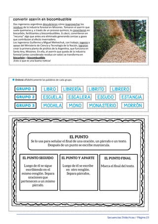 Secuencias Didácticas / Página 23
13
l Leé el siguiente texto. Buscá en el diccionario las palabras subrayadas. Escribí su signiﬁcado en tu hoja.
Reescribí el texto reemplazando las palabras subrayadas por sus sinónimos.
Un invento argentino:
convertir aserrín en biocombustible
Dos ingenieros argentinos descubrieron cómo reaprovechar los
residuos de la industria forestal en Misiones. Tomaron el aserrín que
suele quemarse y, a través de un proceso químico, lo convirtieron en
biocarbón, fertilizantes y biocombustibles. Es decir, convirtieron en
“recurso” algo que antes era eliminado generando cenizas y gases
que contribuían al efecto invernadero.
Los ingenieros Guillermo y Miguel Melnechuk, con trabajo, ingenio y
apoyo del Ministerio de Ciencia y Tecnología de la Nación, lograron
crear la primera planta de pirólisis de la Argentina, que funciona en
Santa Ana, Misiones. En ella, el aserrín que queda de la industria
forestal (antes considerado residuo sin valor) se transforma en
biocarbón y biocombustible.
¡Esto sí que es una buena noticia!
para COmuniCarnOS
pOr ESCriTO dE
manEra vErBal SE uSan:
palaBraS
fOrmadaS pOr lETraS:
COnSOnanTES y vOCalES
OraCiOnES
EmpiEzan COn
mayúSCula y
TErmina COn un
punTO.
pÁrrafOS
un pÁrrafO ES un
COnjunTO dE
OraCiOnES quE
TraTan una miSma
idEa. EmpiEza COn
Sangría TErmina
En punTO y
aparTE.
TEXTOS
COnjunTO dE
OraCiOnES
rElaCiOnadaS
EnTrE Sí
rEfEridaS a un
TEma. TErmina En
un punTO final.
EL PUNTO
Se lo usa para señalar el ﬁnal de una oración, un párrafo o un texto.
Después de un punto se escribe mayúscula.
EL PUNTO SEGUIDO
Luego de él se sigue
escribiendo en el
mismo renglón. Separa
oraciones que
pertenecen a un mismo
párrafo.
EL PUNTO Y APARTE
Luego de él se escribe
en otro renglón.
Separa párrafos
EL PUNTO FINAL
Marca el ﬁnal del texto.
escalera_Maquetación 1 28/01/20 12:22 Página 1
.
 