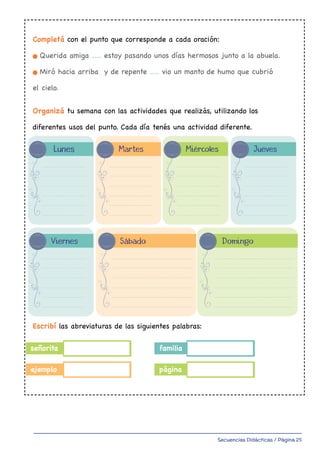Secuencias Didácticas / Página 25
Lunes
Completá con el punto que corresponde a cada oración:
Querida amiga ...... estoy pasando unos días hermosos junto a la abuela.
Miró hacia arriba y de repente ...... vio un manto de humo que cubrió
el cielo.
Organizá tu semana con las actividades que realizás, utilizando los
diferentes usos del punto. Cada día tenés una actividad diferente.
Escribí las abreviaturas de las siguientes palabras:
señorita
ejemplo
familia
página
Martes
Viernes Sábado Domingo
Miércoles Jueves
master Ortografia 4to 1-34.indd 12
 