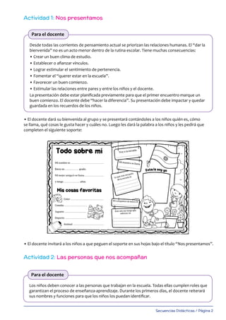 Secuencias Didácticas / Página 2
Actividad 1: Nos presentamos
Actividad 2: Las personas que nos acompañan
Desde todas las corrientes de pensamiento actual se priorizan las relaciones humanas. El “dar la
bienvenida” no es un acto menor dentro de la rutina escolar. Tiene muchas consecuencias:
• Crear un buen clima de estudio.
• Establecer o afianzar vínculos.
• Lograr estimular el sentimiento de pertenencia.
• Fomentar el “querer estar en la escuela”.
• Favorecer un buen comienzo.
• Estimular las relaciones entre pares y entre los niños y el docente.
La presentación debe estar planificada previamente para que el primer encuentro marque un
buen comienzo. El docente debe “hacer la diferencia”. Su presentación debe impactar y quedar
guardada en los recuerdos de los niños.
• El docente dará su bienvenida al grupo y se presentará contándoles a los niños quién es, cómo
se llama, qué cosas le gusta hacer y cuáles no. Luego les dará la palabra a los niños y les pedirá que
completen el siguiente soporte:
• El docente invitará a los niños a que peguen el soporte en sus hojas bajo el título “Nos presentamos”.
Para el docente
Los niños deben conocer a las personas que trabajan en la escuela. Todas ellas cumplen roles que
garantizan el proceso de enseñanza-aprendizaje. Durante los primeros días, el docente reiterará
sus nombres y funciones para que los niños los puedan identificar.
Para el docente
 