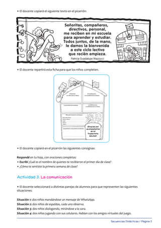 Secuencias Didácticas / Página 3
• El docente copiará el siguiente texto en el pizarrón:
• El docente repartirá esta ficha para que los niños completen.
• El docente copiará en el pizarrón las siguientes consignas:
Respondé en tu hoja, con oraciones completas:
• Escribí ¿Cuál es el nombre de quienes te recibieron el primer día de clase?
• ¿Cómo te sentiste la primera semana de clase?
• El docente seleccionará a distintas parejas de alumnos para que representen las siguientes
situaciones:
Situación 1: dos niños mandándose un mensaje de WhatsApp.
Situación 2: dos niños de espaldas, cada uno observa.
Situación 3: dos niños dialogando, mirándose a la cara.
Situación 4: dos niños jugando con sus celulares. Hablan con los amigos virtuales del juego.
Actividad 3: La comunicación
 