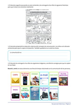 Secuencias Didácticas / Página 5
• El docente seguirá avanzando en este contenido y les entregará a los niños la siguiente historieta
para que la lean y la comenten oralmente:
• El docente propondrá la redacción colectiva del concepto de comunicación. Los niños se lo dictarán
al docente para que lo copie en el pizarrón. También quedará en un cartel en el aula.
• El docente les entregará a los niños las siguientes imágenes y escribirá la consigna para que la copien
en sus hojas:
La comunicación es
3- Para transmitir una idea o pensamiento debemos escribir o h
claridad. ¿Por qué? Si no pronunciamos correctamente las palab
escribimos incorrectamente o con pésima letra ¿podrá compren
otra persona a quien queremos decir algo?
4 .Recortá y armá con estos elementos una línea de tiempo rela
la comunicación de las personas.
l 1. Leé y observá la historieta. Dialogá con tus compañeros sobre lo
que ella dice.
l 2- Respondé en tu hoja:
a) ¿A qué se le llama grooming o ciberacoso?; b) ¿Cómo y cuándo ocurre?;
c)¿Conocés algún caso trágico que haya ocurrido por engaño de un acosador
por Internet?; d)¿Qué cuidados tenemos que tener?
LA COMUNICACIÓN A LO LARGO DEL TIEMPO
Señales de
humo
Paloma
mensajera
Telegrama Chasqui
Redes sociales Fax Video-
conferencia
Teléfono fijo Computadora Celular
211_argMSCfotocopiables_Layout 1 14/02/17 09:26 Página 24
Recortá y armá con estos elementos una línea de tiempo relacionada con la comunicación de las personas.
 
