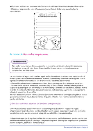 Secuencias Didácticas / Página 6
• El docente realizará una puesta en común acerca de las líneas de tiempo que quedarán armadas.
• El docente les propondrá a los niños que escriban un listado de barreras que dificultan la
comunicación.
Los estudiantes de Segundo Ciclo deben seguir perfeccionando sus prácticas como escritores de tal
manera que sus escritos sean cada vez más extensos, coherentes y sin errores de ortografía. Esto se
logra escribiendo diferentes textos con diversos fines y a distintos destinatarios.
La formación de buenos escritores necesita de un tiempo prolongado de prácticas permanentes.
La realización de distintos borradores, su corrección y su futura versión final requiere de procesos
cognitivos que se logran con el tiempo y no al mismo tiempo en todos los estudiantes. Por este motivo
el rol del docente es fundamental. De sus correcciones, motivaciones y sugerencias va a depender la
calidad de los escritos de los niños.
A la hora de escribir, pueden ser muy útiles los portadores informativos con reglas ortográficas básicas
que se encuentren en el aula. Es una manera de que los niños las vean y las lean constantemente y
puedan asimilarlas.
¿Para qué debemos escribir sin errores ortográficos?
En muchas ocasiones, los estudiantes nos cuestionan para qué debemos respetar las reglas
ortográficas en las producciones escritas. Ellos han nacido y están creciendo involucrados en medios
tecnológicos en los que los errores de ortografía son admitidos y no cuestionados.
El docente debe cargar de significado el escribir correctamente haciéndoles saber que los escritos que
no tienen errores ortográficos son mejor comprendidos por los demás y que los propósitos que tienen
pueden cumplirse, además de demostrar que:
Actividad 4: Uso de las mayúsculas
Para poder comunicarnos de manera escrita es necesario escribir correctamente, respetando
las reglas de ortografía y los signos de puntuación. De esta manera el mensaje puede ser
comprendido por el receptor.
Para el docente
 