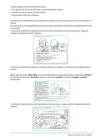 Secuencias Didácticas / Página 7
• Saben organizar coherentemente un texto.
• Son capaces de transmitir opiniones y pensamientos por escrito.
• Crecieron como escritores y como lectores.
• Comprenden mejor las consignas.
Escribir bien es sinónimo de que una persona ha recibido una correcta educación y se ha acercado a la
cultura.
No tener errores de ortografía abre puertas y prepara para seguir estudiando y participando de la vida
en sociedad.
• El docente rastreará los saberes previos de los niños acerca del uso de las mayúsculas. Luego les
entregará el siguiente soporte impreso:
• El docente propondrá la siguiente actividad. Copiará la consigna en el pizarrón y entregará impreso
el texto.
Leé el siguiente texto. Reescribilo en tu hoja colocando las mayúsculas donde correspondan. Planificá
la continuación del texto. Escribilo primero en borrador, consultá tus dudas, corregilo y escribí la
versión final.
• El docente explicará qué son los borradores y para qué sirven. Luego repartirá el siguiente soporte
impreso:
Uso de las mayúsculas
14­
l Leé y utilizá esta información en tus producciones escritas.
l Leé el siguiente texto. Reescribilo en tu hoja colocando las mayúsculas donde correspondan. Planificá la
continuación del texto. Escribilo primero en borrador, consultá tus dudas, corregilo y escribí la versión final.
había una vez, hace mucho tiempo, en un país lejano un rey que vivía con sus cinco hijas.
el rey, severo godofredo, era aburrido, muy serio, callado y de mal carácter.
las princesas no tenían nombre, las llamaba: primera, segunda, tercera, cuarta y quinta.
el rey severo era muy estricto con sus hijas. ellas no se podían reír, no podían correr, ni jugar por el castillo,
cosa que las aburría mucho.
apenas se ocultaba el sol, las princesas tenían que irse a dormir, sin escuchar ningún cuento. las princesas
llevaban una vida muy triste.
muy cerca del castillo del rey severo vivía otro rey. el rey jacinto con su esposa, la reina margarita. sus seis
hijas tenían nombres perfumados. se llamaban: flor, flora, florencia, floriana, florentina y florida.
las princesas jugaban en el jardín del palacio durante los días de sol y en los grandes salones los días de
lluvia. en este castillo había risas, música y alegría.
los reyes jugaban con sus hijas y por las noches siempre les leían un cuento antes de que las princesitas se
fueran a dormir.
un día, el rey jacinto y la reina margarita invitaron al rey severo y a sus hijas...
¿Cuándo se usa la mayúscula?
• Al comienzo de una oración, después de un punto o de un signo de interrogación
o exclamación.
• En nombres propios, apellidos, sobrenombres y lugares.
• En planetas, constelaciones o estrellas y en los signos del Zodíaco.
• En los sustantivos y adjetivos que componen el nombre de instituciones,
entidades, organismos y partidos políticos, entre otros.
• En los nombres de libros, cuentos y películas.
• En las siglas.
• En los números romanos.
Don Quijote
Mi nombre es
Juan.
189_msccuad_Layout 1 11/02/15 16:07 Página 14
Uso de las mayúsculas
14
l Leé y utilizá esta información en tus producciones escritas.
l Leé el siguiente texto. Reescribilo en tu hoja colocando las mayúsculas donde correspondan. Planificá la
continuación del texto. Escribilo primero en borrador, consultá tus dudas, corregilo y escribí la versión final.
había una vez, hace mucho tiempo, en un país
lejano un rey que vivía con sus cinco hijas.
el rey, severo godofredo, era aburrido, muy serio,
callado y de mal carácter.
las princesas no tenían nombre, las llamaba:
primera, segunda, tercera, cuarta y quinta.
el rey severo era muy estricto con sus hijas. ellas no
se podían reír, no podían correr, ni jugar por el
castillo, cosa que las aburría mucho.
apenas se ocultaba el sol, las princesas tenían que
irse a dormir, sin escuchar ningún cuento. las
princesas llevaban una vida muy triste.
muy cerca del castillo del rey severo vivía otro rey.
el rey jacinto con su esposa, la reina margarita. sus
seis hijas tenían nombres perfumados. se
llamaban: flor, flora, florencia, floriana, florentina y
florida.
las princesas jugaban en el jardín del palacio durante los días de sol y en los grandes salones los días de lluvia.
en este castillo había risas, música y alegría.
los reyes jugaban con sus hijas y por las noches siempre les leían un cuento antes de que las princesitas se
fueran a dormir.
un día, el rey jacinto y la reina margarita invitaron al rey severo y a sus hijas...
ACTIVIDAD REY_Layout 1 28/01/20 11:19 Página 14
 