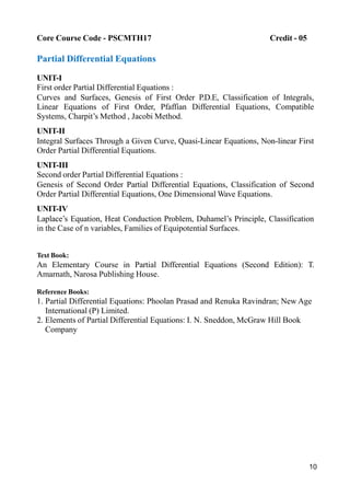 10
Core Course Code - PSCMTH17 Credit - 05
Partial Differential Equations
UNIT-I
First order Partial Differential Equations :
Curves and Surfaces, Genesis of First Order P.D.E, Classification of Integrals,
Linear Equations of First Order, Pfaffian Differential Equations, Compatible
Systems, Charpit’s Method , Jacobi Method.
UNIT-II
Integral Surfaces Through a Given Curve, Quasi-Linear Equations, Non-linear First
Order Partial Differential Equations.
UNIT-III
Second order Partial Differential Equations :
Genesis of Second Order Partial Differential Equations, Classification of Second
Order Partial Differential Equations, One Dimensional Wave Equations.
UNIT-IV
Laplace’s Equation, Heat Conduction Problem, Duhamel’s Principle, Classification
in the Case of n variables, Families of Equipotential Surfaces.
Text Book:
An Elementary Course in Partial Differential Equations (Second Edition): T.
Amarnath, Narosa Publishing House.
Reference Books:
1. Partial Differential Equations: Phoolan Prasad and Renuka Ravindran; New Age
International (P) Limited.
2. Elements of Partial Differential Equations: I. N. Sneddon, McGraw Hill Book
Company
 