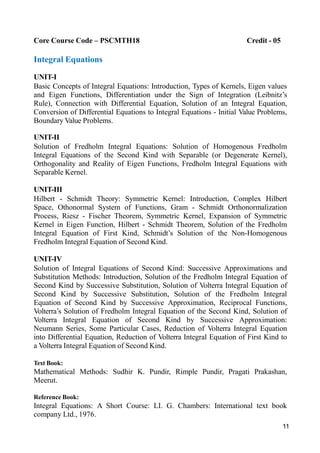 11
Core Course Code – PSCMTH18 Credit - 05
Integral Equations
UNIT-I
Basic Concepts of Integral Equations: Introduction, Types of Kernels, Eigen values
and Eigen Functions, Differentiation under the Sign of Integration (Leibnitz’s
Rule), Connection with Differential Equation, Solution of an Integral Equation,
Conversion of Differential Equations to Integral Equations - Initial Value Problems,
Boundary Value Problems.
UNIT-II
Solution of Fredholm Integral Equations: Solution of Homogenous Fredholm
Integral Equations of the Second Kind with Separable (or Degenerate Kernel),
Orthogonality and Reality of Eigen Functions, Fredholm Integral Equations with
Separable Kernel.
UNIT-III
Hilbert - Schmidt Theory: Symmetric Kernel: Introduction, Complex Hilbert
Space, Othonormal System of Functions, Gram - Schmidt Orthonormalization
Process, Riesz - Fischer Theorem, Symmetric Kernel, Expansion of Symmetric
Kernel in Eigen Function, Hilbert - Schmidt Theorem, Solution of the Fredholm
Integral Equation of First Kind, Schmidt’s Solution of the Non-Homogenous
Fredholm Integral Equation of Second Kind.
UNIT-IV
Solution of Integral Equations of Second Kind: Successive Approximations and
Substitution Methods: Introduction, Solution of the Fredholm Integral Equation of
Second Kind by Successive Substitution, Solution of Volterra Integral Equation of
Second Kind by Successive Substitution, Solution of the Fredholm Integral
Equation of Second Kind by Successive Approximation, Reciprocal Functions,
Volterra’s Solution of Fredholm Integral Equation of the Second Kind, Solution of
Volterra Integral Equation of Second Kind by Successive Approximation:
Neumann Series, Some Particular Cases, Reduction of Volterra Integral Equation
into Differential Equation, Reduction of Volterra Integral Equation of First Kind to
a Volterra Integral Equation of Second Kind.
Text Book:
Mathematical Methods: Sudhir K. Pundir, Rimple Pundir, Pragati Prakashan,
Meerut.
Reference Book:
Integral Equations: A Short Course: LI. G. Chambers: International text book
company Ltd., 1976.
 