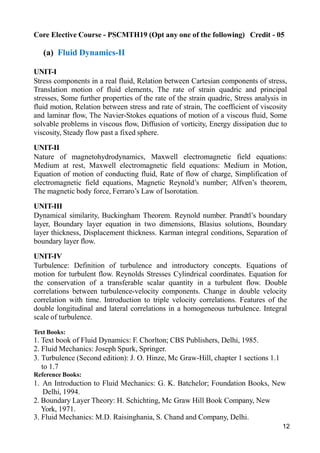 12
Core Elective Course - PSCMTH19 (Opt any one of the following) Credit - 05
(a) Fluid Dynamics-II
UNIT-I
Stress components in a real fluid, Relation between Cartesian components of stress,
Translation motion of fluid elements, The rate of strain quadric and principal
stresses, Some further properties of the rate of the strain quadric, Stress analysis in
fluid motion, Relation between stress and rate of strain, The coefficient of viscosity
and laminar flow, The Navier-Stokes equations of motion of a viscous fluid, Some
solvable problems in viscous flow, Diffusion of vorticity, Energy dissipation due to
viscosity, Steady flow past a fixed sphere.
UNIT-II
Nature of magnetohydrodynamics, Maxwell electromagnetic field equations:
Medium at rest, Maxwell electromagnetic field equations: Medium in Motion,
Equation of motion of conducting fluid, Rate of flow of charge, Simplification of
electromagnetic field equations, Magnetic Reynold’s number; Alfven’s theorem,
The magnetic body force, Ferraro’s Law of Isorotation.
UNIT-III
Dynamical similarity, Buckingham Theorem. Reynold number. Prandtl’s boundary
layer, Boundary layer equation in two dimensions, Blasius solutions, Boundary
layer thickness, Displacement thickness. Karman integral conditions, Separation of
boundary layer flow.
UNIT-IV
Turbulence: Definition of turbulence and introductory concepts. Equations of
motion for turbulent flow. Reynolds Stresses Cylindrical coordinates. Equation for
the conservation of a transferable scalar quantity in a turbulent flow. Double
correlations between turbulence-velocity components. Change in double velocity
correlation with time. Introduction to triple velocity correlations. Features of the
double longitudinal and lateral correlations in a homogeneous turbulence. Integral
scale of turbulence.
Text Books:
1. Text book of Fluid Dynamics: F. Chorlton; CBS Publishers, Delhi, 1985.
2. Fluid Mechanics: Joseph Spurk, Springer.
3. Turbulence (Second edition): J. O. Hinze, Mc Graw-Hill, chapter 1 sections 1.1
to 1.7
Reference Books:
1. An Introduction to Fluid Mechanics: G. K. Batchelor; Foundation Books, New
Delhi, 1994.
2. Boundary Layer Theory: H. Schichting, Mc Graw Hill Book Company, New
York, 1971.
3. Fluid Mechanics: M.D. Raisinghania, S. Chand and Company, Delhi.
 