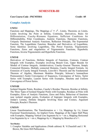 3
SEMESTER-III
Core Course Code - PSCMTH11 Credit - 05
Complex Analysis
UNIT-I
Functions and Mappings, The Mappings u′ = z2 , Limits, Theorems on Limits,
Limits Involving the Point at Infinity, Continuity, Derivatives, Rules for
Differentiation, Cauchy–Riemann Equations, Sufficient Conditions for
Differentiability, Polar Coordinates, Analytic Functions, Harmonic Functions,
Uniquely Determined Analytic Functions, Reflection Principle, The Exponential
Function, The Logarithmic Function, Branches and Derivatives of Logarithms,
Some Identities involving Logarithms, The Power Function, Trigonometric
Functions, Zeros and singularities of Trigonometric Functions, Hyperbolic
Functions, Inverse Trigonometric and Hyperbolic Functions.
UNIT-II
Derivatives of Functions, Definite Integrals of Functions, Contours, Contour
Integrals with Examples, Examples involving Branch Cuts, Upper Bounds for
Moduli of Contour Integrals, Antiderivatives, Cauchy–Goursat Theorem, Simply
Connected Domains, Multiply connected Domains, Cauchy Integral Formula, An
Extension of Cauchy Integral Formula, Liouville’s Theorem and the Fundamental
Theorem of Algebra, Maximum Modulus Principle, Schwarz’s lemma(from
Ponnusammy’s book) Convergence of Sequences, Convergence of Series, Taylor
Series with Examples, Laurent Series with Examples, Absolute and Uniform
Convergence of Power Series.
UNIT-III
Isolated Singular Points, Residues, Cauchy’s Residue Theorem, Residue at Infinity,
The Three Types of Isolated Singular Points with Examples, Residues at Poles with
Examples, Zeros of Analytic Functions, Zeros and Poles, Behaviour of functions
near isolated singular points, Evaluation of Improper Integrals with Examples,
Jordan’s Lemma, Definite Integrals Involving Sines and Cosines, Argument
Principle, Rouche’s Theorem.
UNIT-IV
Linear Transformations, The Transformation w = 1/z, Mappings by 1/z, Linear
Fractional Transformations, An Implicit Form, Mappings of the Upper Half Plane
with Examples, Mapping Vertical Line Segments by w = sin z, Mapping Horizontal
Line Segments by w = sin z, Mappings by z2, Mapping by Branches of z1/2.
Text Books:
1. Complex Variables and Applications (Ninth edition): R. V
.Churchill and J. W.
Brown, Mc Graw Hill Publication.
 