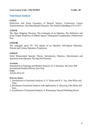 5
Core Course Code - PSCMTH12 Credit - 05
FunctionalAnalysis
UNIT-I
Definition and Some Examples of Banach Spaces, Continuous Linear
Transformations, The Hahn-Banach Theorem, The Natural embedding of N in N**.
UNIT-II
The Open Mapping Theorem, The Conjugate of an Operator, The Definition and
Some Simple Properties of Hilbert Spaces, Orthogonal Complements, Orthonormal
Sets.
UNIT-III
The conjugate space H*, The adjoint of an Operator, Self-adjoint Operators,
Normal and Unitary Operators, Projections.
UNIT-IV
Finite Dimensional Spectral Theory: Introduction, Matrices, Determinants and
Spectrum of an Operator, The Spectral Theorem.
Text Book:
Introduction to Topology and Modern Analysis: G. F. Simmons, Mc Graw Hill
International Student Edition, New York.
Scope:
Articles 46 to 62.
Reference Books:
1. Introduction to FunctionalAnalysis:A. E. Taylor and D. C. Lay, John Wiley and
Sons.
2. Introductory Functional Analysis with Applications: E. Kreyszig, John Wiley and
Sons.
3. Foundations of FunctionalAnalysis: S. Ponnusamy, Narosa Publishing House.
 