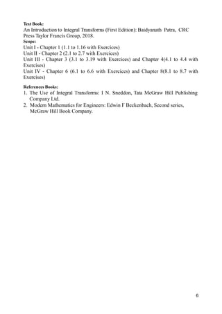 6
Text Book:
An Introduction to Integral Transforms (First Edition): Baidyanath Patra, CRC
Press Taylor Francis Group, 2018.
Scope:
Unit I - Chapter 1 (1.1 to 1.16 with Exercices)
Unit II - Chapter 2 (2.1 to 2.7 with Exercices)
Unit III - Chapter 3 (3.1 to 3.19 with Exercices) and Chapter 4(4.1 to 4.4 with
Exercises)
Unit IV - Chapter 6 (6.1 to 6.6 with Exercices) and Chapter 8(8.1 to 8.7 with
Exercises)
References Books:
1. The Use of Integral Transforms: I N. Sneddon, Tata McGraw Hill Publishing
Company Ltd.
2. Modern Mathematics for Engineers: Edwin F Beckenbach, Second series,
McGraw Hill Book Company.
 