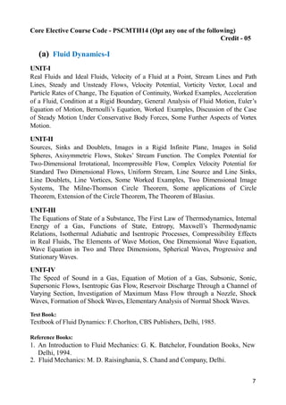 7
Core Elective Course Code - PSCMTH14 (Opt any one of the following)
Credit - 05
(a) Fluid Dynamics-I
UNIT-I
Real Fluids and Ideal Fluids, Velocity of a Fluid at a Point, Stream Lines and Path
Lines, Steady and Unsteady Flows, Velocity Potential, Vorticity Vector, Local and
Particle Rates of Change, The Equation of Continuity, Worked Examples, Acceleration
of a Fluid, Condition at a Rigid Boundary, General Analysis of Fluid Motion, Euler’s
Equation of Motion, Bernoulli’s Equation, Worked Examples, Discussion of the Case
of Steady Motion Under Conservative Body Forces, Some Further Aspects of Vortex
Motion.
UNIT-II
Sources, Sinks and Doublets, Images in a Rigid Infinite Plane, Images in Solid
Spheres, Axisymmetric Flows, Stokes’ Stream Function. The Complex Potential for
Two-Dimensional Irrotational, Incompressible Flow, Complex Velocity Potential for
Standard Two Dimensional Flows, Uniform Stream, Line Source and Line Sinks,
Line Doublets, Line Vortices, Some Worked Examples, Two Dimensional Image
Systems, The Milne-Thomson Circle Theorem, Some applications of Circle
Theorem, Extension of the Circle Theorem, The Theorem of Blasius.
UNIT-III
The Equations of State of a Substance, The First Law of Thermodynamics, Internal
Energy of a Gas, Functions of State, Entropy, Maxwell’s Thermodynamic
Relations, Isothermal Adiabatic and Isentropic Processes, Compressibility Effects
in Real Fluids, The Elements of Wave Motion, One Dimensional Wave Equation,
Wave Equation in Two and Three Dimensions, Spherical Waves, Progressive and
Stationary Waves.
UNIT-IV
The Speed of Sound in a Gas, Equation of Motion of a Gas, Subsonic, Sonic,
Supersonic Flows, Isentropic Gas Flow, Reservoir Discharge Through a Channel of
Varying Section, Investigation of Maximum Mass Flow through a Nozzle, Shock
Waves, Formation of Shock Waves, ElementaryAnalysis of Normal Shock Waves.
Text Book:
Textbook of Fluid Dynamics: F. Chorlton, CBS Publishers, Delhi, 1985.
Reference Books:
1. An Introduction to Fluid Mechanics: G. K. Batchelor, Foundation Books, New
Delhi, 1994.
2. Fluid Mechanics: M. D. Raisinghania, S. Chand and Company, Delhi.
 