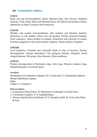 8
(d) Commutative Algebra
UNIT-I
Rings and ring homomorphisms, Ideals, Quotient rings, Zero divisors, Nilpotent
elements, Units, Prime ideals and Maximal ideals, Nil radical and Jacobson radical,
Operations on ideals, Extension and contraction.
UNIT-II
Modules and module homomorphisms, Sub modules and Quotient modules,
Operations on sub modules, Direct sum and product, Finitely generated modules,
Exact sequences, Tensor product of modules, Restriction and extension of scalars,
Exactness properties of the tensor product,Algebras, Tensor product of algebras.
UNIT-III
Local properties, Extended and contracted ideals in ring of fractions, Primary
Decomposition. Integral dependence, The going-up theorem, Integrally closed
integral domains, The going- down theorem, Chain conditions.
UNIT-IV
Primary decomposition in Noetherian rings, Artin rings, Discrete valuation rings,
Dedekind domains, Fractional ideals.
Text Book:
Introduction to Commutative Algebra: M. F.Atiyah and I. G. Macdonald, Addison-
Wesley Publishing Company.
Scope:
Chapter 1 to Chapter 9.
Reference Books:
1. Commutative Ring Theory: H. Matsumura, Cambridge University Press.
2. CommutativeAlgebra: N. S. Gopalakrishnan.
3. AbstractAlgebra (Second Edition): D. S. Dummite and R. M. Foote, John Wiley
& Sons.
 