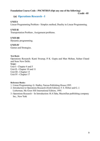 9
Foundation Course Code - PSCMTH15 (Opt any one of the following)
Credit - 05
(a) Operations Research - I
UNIT-I
Linear Programming Problem - Simplex method, Duality in Linear Programming.
UNIT-II
Transportation Problem ,Assignment problems.
UNIT-III
Dynamic programming.
UNIT-IV
Games and Strategies.
Text Book:
Operations Research: Kanti Swarup, P. K. Gupta and Man Mohan, Sultan Chand
and Sons New Delhi.
Scope:
Unit I - Chapter 4 and 5
Unit II - Chapter 10 and 11
Unit III - Chapter 13
Unit IV - Chapter 17
Reference Books:
1. Linear Programming: G. Hadley, Narosa Publishing House,1995.
2. Introduction to Operations Research (Sixth Edition): F. S. Hillier and G. J.
Lieberman, Mc Graw Hill International Edition, 1995.
3. Operations Research – In Introduction: H.ATaha, Macmillan publishing company
Inc., New York
 