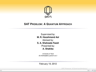 SAT P ROBLEM : A Q UANTUM A PPROACH


             Supervised by:
         M. R. Hooshmand Asl
               Advised by:
         S. A. Shahzade Fazeli
             Presented by:
               A. Shakiba

                University of Yazd
          ali.shakiba@stu.yazduni.ac.ir




           February 19, 2012

                                          SAT P ROBLEM : A Q UANTUM A PPROACH
                                                                                1 / 43
 