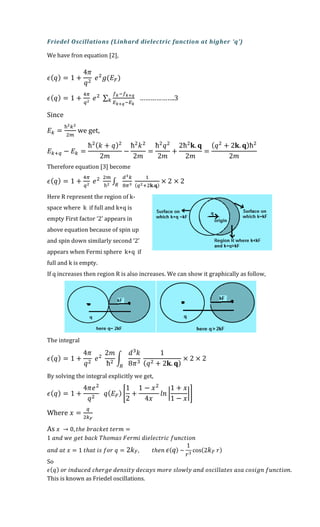Friedel Oscillations (Linhard dielectric function at higher ‘q’)
We have fron equation [2],
𝜖( 𝑞) = 1 +
4𝜋
𝑞2
𝑒2
𝑔(𝐸 𝐹)
𝜖( 𝑞) = 1 +
4𝜋
𝑞2
𝑒2 ∑
𝑓 𝑘−𝑓 𝑘+𝑞
𝐸 𝑘+𝑞−𝐸 𝑘
𝑘 ……………….3
Since
𝐸 𝑘 =
ħ2 𝑘2
2𝑚
we get,
𝐸 𝑘+𝑞 − 𝐸 𝑘 =
ħ2( 𝑘 + 𝑞)2
2𝑚
−
ħ2
𝑘2
2𝑚
=
ħ2
𝑞2
2𝑚
+
2ħ2
𝐤. 𝐪
2𝑚
=
( 𝑞2
+ 2𝐤. 𝐪)ħ2
2𝑚
Therefore equation [3] become
𝜖( 𝑞) = 1 +
4𝜋
𝑞2
𝑒2 2𝑚
ħ2 ∫
𝑑3 𝑘
8𝜋3𝑅
1
(𝑞2+2𝐤.𝐪)
× 2 × 2
Here R represent the region of k-
space where k if full and k+q is
empty First factor ‘2’ appears in
above equation because of spin up
and spin down similarly second ‘2’
appears when Fermi sphere k+q if
full and k is empty.
If q increases then region R is also increases. We can show it graphically as follow,
The integral
𝜖( 𝑞) = 1 +
4𝜋
𝑞2
𝑒2
2𝑚
ħ2
∫
𝑑3
𝑘
8𝜋3
𝑅
1
( 𝑞2 + 2𝐤. 𝐪)
× 2 × 2
By solving the integral explicitly we get,
𝜖( 𝑞) = 1 +
4𝜋𝑒2
𝑞2
𝑞( 𝐸 𝐹) [
1
2
+
1 − 𝑥2
4𝑥
𝑙𝑛 |
1 + 𝑥
1 − 𝑥
|]
Where 𝑥 =
𝑞
2𝑘 𝐹
As 𝑥 → 0, 𝑡ℎ𝑒 𝑏𝑟𝑎𝑐𝑘𝑒𝑡 𝑡𝑒𝑟𝑚 =
1 𝑎𝑛𝑑 𝑤𝑒 𝑔𝑒𝑡 𝑏𝑎𝑐𝑘 𝑇ℎ𝑜𝑚𝑎𝑠 𝐹𝑒𝑟𝑚𝑖 𝑑𝑖𝑒𝑙𝑒𝑐𝑡𝑟𝑖𝑐 𝑓𝑢𝑛𝑐𝑡𝑖𝑜𝑛
𝑎𝑛𝑑 𝑎𝑡 𝑥 = 1 𝑡ℎ𝑎𝑡 𝑖𝑠 𝑓𝑜𝑟 𝑞 = 2𝑘 𝐹, 𝑡ℎ𝑒𝑛 𝜖( 𝑞) ~
1
𝑟3
cos(2 𝑘 𝐹 𝑟)
So
𝜖( 𝑞) 𝑜𝑟 𝑖𝑛𝑑𝑢𝑐𝑒𝑑 𝑐ℎ𝑒𝑟𝑔𝑒 𝑑𝑒𝑛𝑠𝑖𝑡𝑦 𝑑𝑒𝑐𝑎𝑦𝑠 𝑚𝑜𝑟𝑒 𝑠𝑙𝑜𝑤𝑙𝑦 𝑎𝑛𝑑 𝑜𝑠𝑐𝑖𝑙𝑙𝑎𝑡𝑒𝑠 𝑎𝑠𝑎 𝑐𝑜𝑠𝑖𝑔𝑛 𝑓𝑢𝑛𝑐𝑡𝑖𝑜𝑛.
This is known as Friedel oscillations.
 