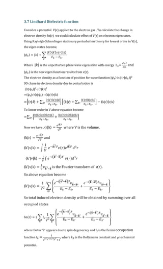 3.7 Lindhard Dielectric function
Consider a potential V(r) applied to the electron gas . To calculate the change in
electron density δn(r) we could calculate effect of V(r) on electron eigen sates.
Using Rayleigh-Schrodinger stationary perturbation theory for lowest order in V(r),
the eigen states become,
|𝜓 𝑘〉 = |𝑘〉 + ∑
|𝑘′〉⟨ 𝑘′| 𝑣(𝑟)| 𝑘⟩
𝐸𝑘 − 𝐸𝑘′
k'
Where |𝑘〉 is the unperturbed plane wave eigen state with energy E 𝑘=
ħ2 𝑘2
2𝑚
and
|𝜓 𝑘〉 is the new eigen function results from v(r).
The electron density as a function of position for wave function |𝜓 𝑘〉 is |〈 𝑟|𝜓 𝑘〉|2
SO chane in electron density due to perturbation is
|〈r|ψk〉|2
-|〈r|k〉|2
=〈ψk|r〉〈r|ψk〉 - 〈k|r〉〈r|k〉
=[〈r|k〉 + ∑
〈r|k'〉〈k'|v|k〉
𝐸 𝑘−𝐸 𝑘′
𝑘′ ] [〈k|r〉 + ∑
〈k'|r〉〈k|v|k'〉
𝐸 𝑘−𝐸 𝑘′
𝑘′ ] − 〈k|r〉〈r|k〉
To linear order in V above equation become
=∑ {
〈r|k〉〈k'|r〉〈k|v|k'〉
𝐸 𝑘−𝐸 𝑘′
+
〈k|r〉〈r|k'〉〈k'|v|k〉
𝐸 𝑘−𝐸 𝑘′
}𝑘′
Now we have , 〈r|k〉 =
𝑒 𝑖𝒌⃗⃗ .𝒓⃗
√ 𝑉
where V is the volume,
〈k|r〉 =
𝑒−𝑖𝒌⃗⃗ .𝒓⃗
√ 𝑉
and
〈k'|v|k〉 = ∫
1
𝑉
𝑒−𝑖𝒌′⃗⃗⃗⃗ .𝒓⃗
𝑣( 𝑟) 𝑒 𝑖𝒌⃗⃗ .𝒓⃗
𝑑3
𝑟
〈k'|v|k〉 =
1
𝑉
∫ 𝑒
−𝑖(𝒌′⃗⃗⃗⃗ −𝒌⃗⃗ ).𝒓⃗
𝑣(𝑟)𝑑3
𝑟
〈k'|v|k〉 =
1
𝑉
𝑣 𝒌′⃗⃗⃗⃗ −𝒌⃗⃗ is the Fourier transform of v(r).
So above equation become
〈k'|v|k〉 =
1
𝑉2 ∑ {
𝑒−𝑖(𝒌′⃗⃗⃗⃗ −𝒌⃗⃗ ).𝒓⃗
𝑣 𝒌⃗⃗ −𝒌′⃗⃗⃗⃗
𝐸 𝑘 − 𝐸 𝑘′
+
𝑒−𝑖(𝒌⃗⃗ −𝒌′⃗⃗⃗⃗ ).𝒓⃗
𝑣 𝒌′⃗⃗⃗⃗ −𝒌⃗⃗
𝐸 𝑘 − 𝐸 𝑘′
}
𝑘′
So total induced electron density will be obtained by summing over all
occupied states
δn(r) = 2 ∑ fk
k
1
𝑉2
∑
{
𝑒
−𝑖( 𝒌′⃗⃗⃗⃗
−𝒌⃗⃗ ).𝒓⃗⃗
𝑣 𝒌⃗⃗ −𝒌′⃗⃗⃗⃗
𝐸 𝑘 − 𝐸 𝑘′
+
𝑒−𝑖( 𝒌⃗⃗ −𝒌′⃗⃗⃗⃗ ).𝒓⃗⃗
𝑣 𝒌′⃗⃗⃗⃗ −𝒌⃗⃗
𝐸 𝑘 − 𝐸 𝑘′
}
𝑘′
where factor ‘2’ appears due to spin degeneracy and fk is the Fermi occupation
function fk =
1
𝑒
(𝐸 𝑘−𝜇) 𝑘 𝛽 𝑇⁄
+1
, where 𝑘 𝛽 is the Boltzmann constant and μ is chemical
potential.
 