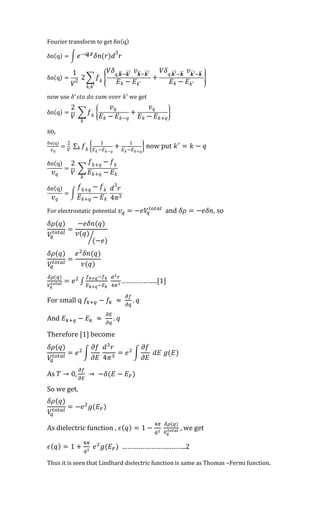 Fourier transform to get δn(q)
δn(q) = ∫ 𝑒−𝑖𝒒⃗⃗ .𝒓⃗⃗
𝛿𝑛(𝑟)𝑑
3
𝑟
δn(q) =
1
𝑉2
2 ∑ 𝑓 𝑘 {
𝑉𝛿 𝑞,𝒌⃗⃗ −𝒌′⃗⃗⃗⃗ 𝑣 𝒌⃗⃗ −𝒌′⃗⃗⃗⃗
𝐸 𝑘 − 𝐸 𝑘′
+
𝑉𝛿 𝑞,𝒌′⃗⃗⃗⃗ −𝒌⃗⃗ 𝑣 𝒌′⃗⃗⃗⃗ −𝒌⃗⃗
𝐸 𝑘 − 𝐸 𝑘′
}
𝑘,𝑘′
now use 𝛿′
𝑠𝑡𝑜 𝑑𝑜 𝑠𝑢𝑚 𝑜𝑣𝑒𝑟 𝑘′ we get
δn(q) =
2
𝑉
∑ 𝑓 𝑘 {
𝑣 𝑞
𝐸 𝑘 − 𝐸 𝑘−𝑞
+
𝑣 𝑞
𝐸 𝑘 − 𝐸 𝑘+𝑞
}
𝑘
so,
δn(q)
𝑣 𝑞
=
2
𝑉
∑ 𝑓 𝑘 {
1
𝐸 𝑘−𝐸 𝑘−𝑞
+ 1
𝐸 𝑘−𝐸 𝑘+𝑞
}𝑘 now put 𝑘′
= 𝑘 − 𝑞
δn(q)
𝑣 𝑞
=
2
𝑉
∑
𝑓 𝑘+𝑞 − 𝑓 𝑘
𝐸 𝑘+𝑞 − 𝐸 𝑘
𝑘
δn(q)
𝑣 𝑞
= ∫
𝑓 𝑘+𝑞 − 𝑓 𝑘
𝐸 𝑘+𝑞 − 𝐸 𝑘
𝑑
3
𝑟
4𝜋3
For electrostatic potential 𝑣 𝑞 = −𝑒𝑉𝑞
𝑡𝑜𝑡𝑎𝑙
and 𝛿𝜌 = −𝑒𝛿𝑛, so
𝛿𝜌(𝑞)
𝑉𝑞
𝑡𝑜𝑡𝑎𝑙 =
−𝑒𝛿𝑛(𝑞)
𝑣(𝑞)
(−𝑒)⁄
𝛿𝜌(𝑞)
𝑉𝑞
𝑡𝑜𝑡𝑎𝑙 =
𝑒2
𝛿𝑛(𝑞)
𝑣(𝑞)
𝛿𝜌(𝑞)
𝑉𝑞
𝑡𝑜𝑡𝑎𝑙 = 𝑒2
∫
𝑓 𝑘+𝑞−𝑓 𝑘
𝐸 𝑘+𝑞−𝐸 𝑘
𝑑3 𝑟
4𝜋3
………………..[1]
For small q 𝑓𝑘+𝑞 − 𝑓𝑘 ≈
𝜕𝑓
𝜕𝑞
. 𝑞
And 𝐸 𝑘+𝑞 − 𝐸 𝑘 ≈
𝜕𝐸
𝜕𝑞
. 𝑞
Therefore [1] become
𝛿𝜌(𝑞)
𝑉𝑞
𝑡𝑜𝑡𝑎𝑙
= 𝑒2
∫
𝜕𝑓
𝜕𝐸
𝑑3
𝑟
4𝜋3
= 𝑒2
∫
𝜕𝑓
𝜕𝐸
𝑑𝐸 𝑔(𝐸)
As 𝑇 → 0,
𝜕𝑓
𝜕𝐸
→ −𝛿(𝐸 − 𝐸 𝐹)
So we get,
𝛿𝜌(𝑞)
𝑉𝑞
𝑡𝑜𝑡𝑎𝑙 = −𝑒2
𝑔(𝐸 𝐹)
As dielectric function , 𝜖( 𝑞) = 1 −
4𝜋
𝑞2
𝛿𝜌(𝑞)
𝑉𝑞
𝑡𝑜𝑡𝑎𝑙 , we get
𝜖( 𝑞) = 1 +
4𝜋
𝑞2
𝑒2
𝑔(𝐸 𝐹) ……………………………..2
Thus it is seen that Lindhard dielectric function is same as Thomas –Fermi function.
 
