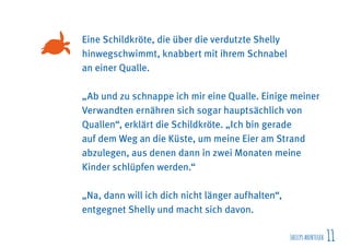 SHELLYSABENTEUER 11
Eine Schildkröte, die über die verdutzte Shelly
hinwegschwimmt, knabbert mit ihrem Schnabel
an einer Qualle.
„Ab und zu schnappe ich mir eine Qualle. Einige meiner
Verwandten ernähren sich sogar hauptsächlich von
Quallen“, erklärt die Schildkröte. „Ich bin gerade
auf dem Weg an die Küste, um meine Eier am Strand
abzulegen, aus denen dann in zwei Monaten meine
Kinder schlüpfen werden.“
„Na, dann will ich dich nicht länger aufhalten“,
entgegnet Shelly und macht sich davon.
 