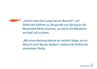 SHELLYSABENTEUER 13
„Und ihr habt eine Lunge wie ein Mensch?“, ruft
Shelly den Delfinen zu, die gerade zum Sprung an die
Wasseroberfläche ansetzen, um durch ihre Blaslöcher
am Kopf Luft zu holen.
„Mit einem Atemzug können wir deutlich länger als ein
Mensch unter Wasser bleiben“, erklären die Delfine der
staunenden Shelly.
 