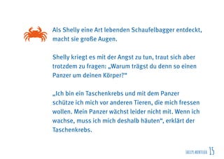 SHELLYSABENTEUER 15
Als Shelly eine Art lebenden Schaufelbagger entdeckt,
macht sie große Augen.
Shelly kriegt es mit der Angst zu tun, traut sich aber
trotzdem zu fragen: „Warum trägst du denn so einen
Panzer um deinen Körper?“
„Ich bin ein Taschenkrebs und mit dem Panzer
schütze ich mich vor anderen Tieren, die mich fressen
wollen. Mein Panzer wächst leider nicht mit. Wenn ich
wachse, muss ich mich deshalb häuten“, erklärt der
Taschenkrebs.
 