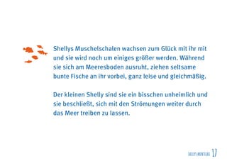SHELLYSABENTEUER 17
Shellys Muschelschalen wachsen zum Glück mit ihr mit
und sie wird noch um einiges größer werden. Während
sie sich am Meeresboden ausruht, ziehen seltsame
bunte Fische an ihr vorbei, ganz leise und gleichmäßig.
Der kleinen Shelly sind sie ein bisschen unheimlich und
sie beschließt, sich mit den Strömungen weiter durch
das Meer treiben zu lassen.
 