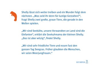 SHELLYSABENTEUER 21
Shelly lässt sich weiter treiben und ein Wunder folgt dem
nächsten. „Was seid ihr denn für lustige Gestalten?“,
fragt Shelly zwei große, graue Tiere, die gerade in den
Wellen spielen.
„Wir sind Seekühe, unsere Verwandten an Land sind die
Elefanten“, erklärt die Seekuhmama der kleinen Shelly.
„Das ist aber witzig“, findet Shelly.
„Wir sind sehr friedliche Tiere und essen fast den
ganzen Tag Seegras. Früher glaubten die Menschen,
wir seien Meerjungfrauen.“
 