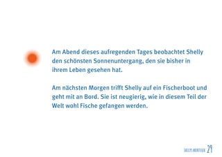 SHELLYSABENTEUER 29
Am Abend dieses aufregenden Tages beobachtet Shelly
den schönsten Sonnenuntergang, den sie bisher in
ihrem Leben gesehen hat.
Am nächsten Morgen trifft Shelly auf ein Fischerboot und
geht mit an Bord. Sie ist neugierig, wie in diesem Teil der
Welt wohl Fische gefangen werden.
 
