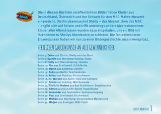 SHELLYSABENTEUER 3
Die in diesem Büchlein veröffentlichten Bilder haben Kinder aus
Deutschland, Österreich und der Schweiz für den MSC-Malwettbewerb
eingereicht. Die Nordseemuschel Shelly – das Maskottchen des MSC
– begibt sich auf Reisen und trifft unterwegs andere Meeresbewohner.
Kinder aller Altersklassen wurden dazu eingeladen, uns ein Bild mit
ihren Ideen zu Shellys Abenteuern zu schicken. Die fantasievollsten
Einsendungen haben wir nun zu einer Bildergeschichte zusammengefügt.
HERZLICHENGLÜCKWUNSCHANALLEGEWINNERKINDER:
Seite 4: Zehra aus Zürich: Shelly und das Boot
Seite 6: Kathrin aus Wernberg-Köblitz: Krake
Seite 8: Emily aus Obersöckering: Quallen
Seite 10: Kim aus Greifswald: Schildkröte
Seite 12: Maren aus Bamberg: Delfine
Seite 14: Ruby aus Berlin: Taschenkrebs
Seite 16: Arthur aus Putzkau: Fischschwarm
Seite 18/20: Warson aus Aalen: Haie und Seekühe
Seite 22: Simon aus Greding: Märchenwald
Seite 24/Titelbild: Maleen aus Bad Schönborn: Seepferdchen
Seite 26: Bernie aus Küsnacht: Bunte Tropenfische
Seite 28: Alexander aus Feldmeilen: Sonnenuntergang
Seite 30: Paul aus Greifswald: Fischerboot
Seite 32: Michael aus Nürnberg: Verschiedene Meerestiere
Seite 34: Mirjam aus Essingen: MSC-Fisch
 