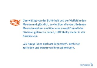 SHELLYSABENTEUER 35
Überwältigt von der Schönheit und der Vielfalt in den
Meeren und glücklich, so viel über die verschiedenen
Meeresbewohner und über eine umweltfreundliche
Fischerei gelernt zu haben, trifft Shelly wieder in der
Nordsee ein.
„Zu Hause ist es doch am Schönsten“, denkt sie
zufrieden und träumt von ihren Abenteuern.
 