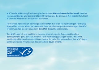 MSC ist die Abkürzung für den englischen Namen Marine Stewardship Council. Das ist
eine unabhängige und gemeinnützige Organisation, die sich zum Ziel gesetzt hat, Fisch
in unseren Meeren für die Zukunft zu sichern.
Fischereien können sich freiwillig nach den MSC-Kriterien für nachhaltigen Fischfang
überprüfen lassen. Wenn sie beweisen, dass sie die strengen Anforderungen des MSC
erfüllen, dürfen sie ihren Fang mit dem MSC-Siegel kennzeichnen.
Das MSC-Logo ist sehr praktisch, denn so erkennt man im Supermarkt und an
der Fischtheke ganz einfach, welcher Fisch nachhaltig gefangen wurde. Ihr könnt
nachhaltige Fischereien unterstützen, indem ihr beim Fischeinkauf auf das MSC-Siegel
achtet und euren Freunden und eurer Familie davon erzählt.
 