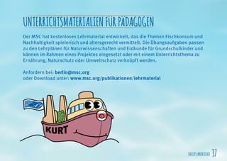 SHELLYSABENTEUER 37
UNTERRICHTSMATERIALIENFÜRPÄDAGOGEN
Der MSC hat kostenloses Lehrmaterial entwickelt, das die Themen Fischkonsum und
Nachhaltigkeit spielerisch und altersgerecht vermittelt. Die Übungsaufgaben passen
zu den Lehrplänen für Naturwissenschaften und Erdkunde für Grundschulkinder und
können im Rahmen eines Projektes eingesetzt oder mit einem Unterrichtsthema zu
Ernährung, Naturschutz oder Umweltschutz verknüpft werden.
Anfordern bei: berlin@msc.org
oder Download unter: www.msc.org/publikationen/lehrmaterial
 